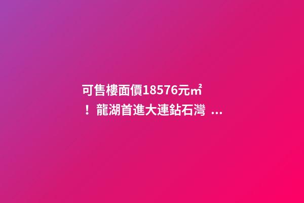 可售樓面價18576元/㎡！龍湖首進大連鉆石灣，刷新板塊歷史！